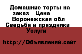 Домашние торты на заказ › Цена ­ 500 - Воронежская обл. Свадьба и праздники » Услуги   